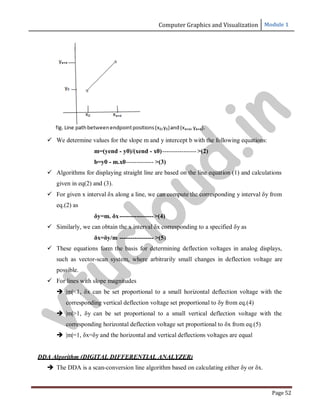 Computer Graphics and Visualization Module 1
Page 52
 We determine values for the slope m and y intercept b with the following equations:
m=(yend - y0)/(xend - x0)---------------- >(2)
b=y0 - m.x0------------- >(3)
 Algorithms for displaying straight line are based on the line equation (1) and calculations
given in eq(2) and (3).
 For given x interval δx along a line, we can compute the corresponding y interval δy from
eq.(2) as
δy=m. δx---------------->(4)
 Similarly, we can obtain the x interval δx corresponding to a specified δy as
δx=δy/m ---------------- >(5)
 These equations form the basis for determining deflection voltages in analog displays,
such as vector-scan system, where arbitrarily small changes in deflection voltage are
possible.
 For lines with slope magnitudes
 |m|<1, δx can be set proportional to a small horizontal deflection voltage with the
corresponding vertical deflection voltage set proportional to δy from eq.(4)
 |m|>1, δy can be set proportional to a small vertical deflection voltage with the
corresponding horizontal deflection voltage set proportional to δx from eq.(5)
 |m|=1, δx=δy and the horizontal and vertical deflections voltages are equal
DDA Algorithm (DIGITAL DIFFERENTIAL ANALYZER)
 The DDA is a scan-conversion line algorithm based on calculating either δy or δx.
v
t
u
c
l
o
u
d
.
i
n
 