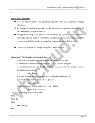 Computer Graphics and Visualization Module 1
Page 56
}
Bresenham’s Algorithm:
 It is an efficient raster scan generating algorithm that uses incremental integral
calculations
 To illustrate Bresenham’s approach, we first consider the scan-conversion process for
lines with positive slope less than 1.0.
 Pixel positions along a line path are then determined by sampling at unit x intervals.
Starting from the left endpoint (x0, y0) of a given line, we step to each successive column
(x position) and plot the pixel whose scan-line y value is closest to the line path.
 Consider the equation of a straight line y=mx+c where m=dy/dx
Bresenham’s Line-Drawing Algorithm for |m| < 1.0
1. Input the two line endpoints and store the left endpoint in (x0, y0).
2. Set the color for frame-buffer position (x0, y0); i.e., plot the first point.
3. Calculate the constants ∆x, ∆y, 2∆y, and 2∆y − 2∆x, and obtain the starting value for
the decision parameter as
p0 = 2∆y −∆x
4. At each xk along the line, starting at k = 0, perform the following test:
If pk < 0, the next point to plot is (xk + 1, yk ) and
pk+1 = pk + 2∆y
Otherwise, the next point to plot is (xk + 1, yk + 1) and
pk+1 = pk + 2∆y − 2∆x
5. Repeat step 4 ∆x − 1 more times.
Note:
If |m|>1.0
Then
p0 = 2∆x −∆y
and
v
t
u
c
l
o
u
d
.
i
n
 
