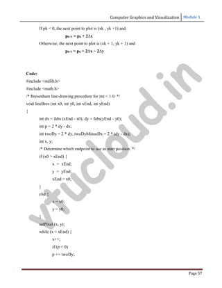 Computer Graphics and Visualization Module 1
Page 57
If pk < 0, the next point to plot is (xk , yk +1) and
pk+1 = pk + 2∆x
Otherwise, the next point to plot is (xk + 1, yk + 1) and
pk+1 = pk + 2∆x − 2∆y
Code:
#include <stdlib.h>
#include <math.h>
/* Bresenham line-drawing procedure for |m| < 1.0. */
void lineBres (int x0, int y0, int xEnd, int yEnd)
{
int dx = fabs (xEnd - x0), dy = fabs(yEnd - y0);
int p = 2 * dy - dx;
int twoDy = 2 * dy, twoDyMinusDx = 2 * (dy - dx);
int x, y;
/* Determine which endpoint to use as start position. */
if (x0 > xEnd) {
x = xEnd;
y = yEnd;
xEnd = x0;
}
else {
}
x = x0;
y = y0;
setPixel (x, y);
while (x < xEnd) {
x++;
if (p < 0)
p += twoDy;
v
t
u
c
l
o
u
d
.
i
n
 