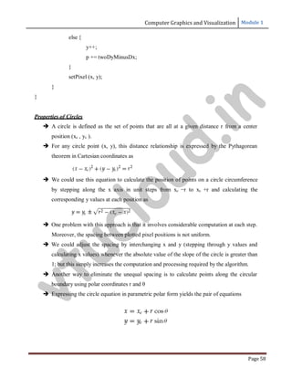 Computer Graphics and Visualization Module 1
Page 58
else {
}
y++;
p += twoDyMinusDx;
setPixel (x, y);
}
}
Properties of Circles
 A circle is defined as the set of points that are all at a given distance r from a center
position (xc , yc ).
 For any circle point (x, y), this distance relationship is expressed by the Pythagorean
theorem in Cartesian coordinates as
 We could use this equation to calculate the position of points on a circle circumference
by stepping along the x axis in unit steps from xc −r to xc +r and calculating the
corresponding y values at each position as
 One problem with this approach is that it involves considerable computation at each step.
Moreover, the spacing between plotted pixel positions is not uniform.
 We could adjust the spacing by interchanging x and y (stepping through y values and
calculating x values) whenever the absolute value of the slope of the circle is greater than
1; but this simply increases the computation and processing required by the algorithm.
 Another way to eliminate the unequal spacing is to calculate points along the circular
boundary using polar coordinates r and θ
 Expressing the circle equation in parametric polar form yields the pair of equations
v
t
u
c
l
o
u
d
.
i
n
 