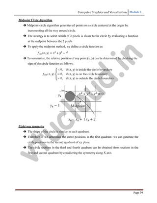 Computer Graphics and Visualization Module 1
Page 59
Midpoint Circle Algorithm
 Midpoint circle algorithm generates all points on a circle centered at the origin by
incrementing all the way around circle.
 The strategy is to select which of 2 pixels is closer to the circle by evaluating a function
at the midpoint between the 2 pixels
 To apply the midpoint method, we define a circle function as
 To summarize, the relative position of any point (x, y) can be determined by checking the
sign of the circle function as follows:
Eight way symmetry
 The shape of the circle is similar in each quadrant.
 Therefore ,if we determine the curve positions in the first quadrant ,we can generate the
circle positions in the second quadrant of xy plane.
 The circle sections in the third and fourth quadrant can be obtained from sections in the
first and second quadrant by considering the symmetry along X axis
v
t
u
c
l
o
u
d
.
i
n
 