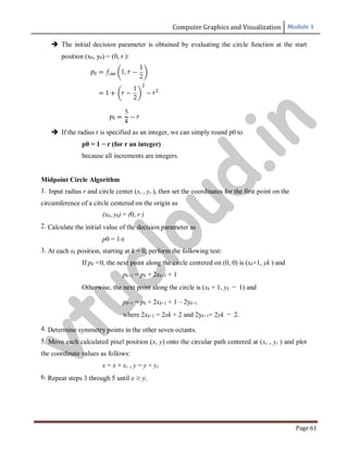 Computer Graphics and Visualization Module 1
Page 61
 The initial decision parameter is obtained by evaluating the circle function at the start
position (x0, y0) = (0, r ):
 If the radius r is specified as an integer, we can simply round p0 to
p0 = 1 − r (for r an integer)
because all increments are integers.
Midpoint Circle Algorithm
1. Input radius r and circle center (xc , yc ), then set the coordinates for the first point on the
circumference of a circle centered on the origin as
(x0, y0) = (0, r )
2. Calculate the initial value of the decision parameter as
p0 = 1-r
3. At each xk position, starting at k = 0, perform the following test:
If pk <0, the next point along the circle centered on (0, 0) is (xk+1, yk ) and
pk+1 = pk + 2xk+1 + 1
Otherwise, the next point along the circle is (xk + 1, yk − 1) and
pk+1 = pk + 2xk+1 + 1 – 2yk+1
where 2xk+1 = 2xk + 2 and 2yk+1= 2yk − 2.
4. Determine symmetry points in the other seven octants.
5. Move each calculated pixel position (x, y) onto the circular path centered at (xc , yc ) and plot
the coordinate values as follows:
x = x + xc , y = y + yc
6. Repeat steps 3 through 5 until x ≥ y.
v
t
u
c
l
o
u
d
.
i
n
 