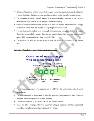 Computer Graphics and Visualization Module 1
Page 7
 A beam of electrons, emitted by an electron gun, passes through focusing and deflection
systems that direct the beam toward specified positions on the phosphor-coated screen.
 The phosphor then emits a small spot of light at each position contacted by the electron
beam and the light emitted by the phosphor fades very rapidly.
 One way to maintain the screen picture is to store the picture information as a charge
distribution within the CRT in order to keep the phosphors activated.
 The most common method now employed for maintaining phosphor glow is to redraw
the picture repeatedly by quickly directing the electron beam back over the same screen
points. This type of display is called a refresh CRT.
 The frequency at which a picture is redrawn on the screen is referred to as the refresh
rate.
Operation of an electron gun with an accelarating anode
 The primary components of an electron gun in a CRT are the heated metal cathode and a
control grid.
 The heat is supplied to the cathode by directing a current through a coil of wire, called the
filament, inside the cylindrical cathode structure.
 This causes electrons to be “boiled off” the hot cathode surface.
 Inside the CRT envelope, the free, negatively charged electrons are then accelerated
toward the phosphor coating by a high positive voltage.
v
t
u
c
l
o
u
d
.
i
n
 