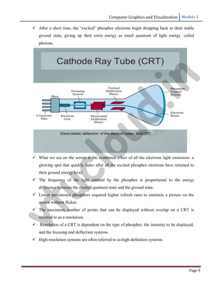 Computer Graphics and Visualization Module 1
Page 9
 After a short time, the “excited” phosphor electrons begin dropping back to their stable
ground state, giving up their extra energy as small quantum of light energy called
photons.
 What we see on the screen is the combined effect of all the electrons light emissions: a
glowing spot that quickly fades after all the excited phosphor electrons have returned to
their ground energy level.
 The frequency of the light emitted by the phosphor is proportional to the energy
difference between the excited quantum state and the ground state.
 Lower persistence phosphors required higher refresh rates to maintain a picture on the
screen without flicker.
 The maximum number of points that can be displayed without overlap on a CRT is
referred to as a resolution.
 Resolution of a CRT is dependent on the type of phosphor, the intensity to be displayed,
and the focusing and deflection systems.
 High-resolution systems are often referred to as high-definition systems.
v
t
u
c
l
o
u
d
.
i
n
 
