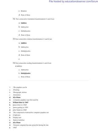 c. Rotation
d. None of these
52. Two consecutive translation transformation t1 and t2 are
a. Additive
b. Subtractive
c. Multiplicative
d. None of these
53.Two consecutive rotation transformation t1 and t2 are
a. Additive
b. Subtractive
c. Multiplicative
d. None of these
e.
54.Two consecutive scaling transformation t1 and t2 are
a.Additive
a. Subtractive
b. Multiplicative
c. None of these
1. The graphics can be
a. Drawing
b. Photograph, movies
c. Simulation
d. All of these
2. Computer graphics was first used by
a. William fetter in 1960
b. James fetter in 1969
c. James gosling in 1991
d. John Taylor in 1980
3. The component of interactive computer graphics are
a. A light pen
b. Display unit
c. Bank of switches
d. All of these
4. Personal computer become powerful during the late
a. 1960
File hosted by educationobserver.com/forum
 