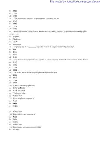 b. 1970
c. 1980
d. 1950
5. Three dimensional computer graphics become effective In the late
a. 1960
b. 1980
c. 1970
d. 1950
6. which environment has been one of the most accepted tool for computer graphics in business and graphics
design studios
a. graphics
b. Macintosh
c. quake
d. multimedia
7. Graphics is one of the_________ major key element in design of multimedia application
a. Five
b. Three
c. Four
d. Eight
8. Three dimensional graphics become popular in games designing , multimedia and animation during the late
a. 1960
b. 1970
c. 1980
d. 1990
9. The quake , one of the first fully 3D games was released in year
a. 1996
b. 1976
c. 1986
d. 1999
10. Types of computer graphics are
a. Vector and raster
b. Scalar and raster
c. Vector and scalar
d. None of these
11. Vector graphics is composed of
a. Pixels
b. Paths
c. Palette
d. None of these
12. Raster graphics are composed of
a. Pixels
b. Paths
c. Palette
d. None of these
13. Raster images are more commonly called
a. Pix map
File hosted by educationobserver.com/forum
 