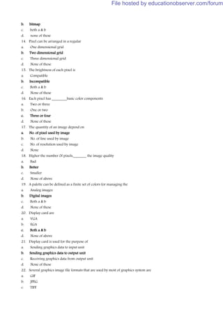 b. bitmap
c. both a & b
d. none of these
14. Pixel can be arranged in a regular
a. One dimensional grid
b. Two dimensional grid
c. Three dimensional grid
d. None of these
15. The brightness of each pixel is
a. Compatible
b. Incompatible
c. Both a & b
d. None of these
16. Each pixel has ________basic color components
a. Two or three
b. One or two
c. Three or four
d. None of these
17. The quantity of an image depend on
a. No. of pixel used by image
b. No. of line used by image
c. No. of resolution used by image
d. None
18. Higher the number 0f pixels,_______ the image quality
a. Bad
b. Better
c. Smaller
d. None of above
19. A palette can be defined as a finite set of colors for managing the
a. Analog images
b. Digital images
c. Both a & b
d. None of these
20. Display card are
a. VGA
b. EGA
c. Both a & b
d. None of above
21. Display card is used for the purpose of
a. Sending graphics data to input unit
b. Sending graphics data to output unit
c. Receiving graphics data from output unit
d. None of these
22. Several graphics image file formats that are used by most of graphics system are
a. GIF
b. JPEG
c. TIFF
File hosted by educationobserver.com/forum
 