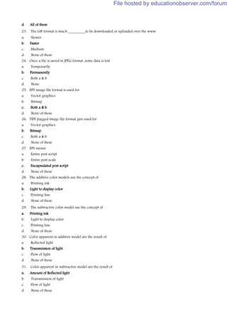 d. All of these
23. The GIF format is much _________to be downloaded or uploaded over the www
a. Slower
b. Faster
c. Medium
d. None of these
24. Once a file is saved in JPEG format ,some data is lost
a. Temporarily
b. Permanently
c. Both a & b
d. None
25. EPS image file format is used for
a. Vector graphics
b. Bitmap
c. Both a & b
d. None of these
26. TIFF (tagged image file format )are used for
a. Vector graphics
b. Bitmap
c. Both a & b
d. None of these
27. EPS means
a. Entire post script
b. Entire post scale
c. Encapsulated post script
d. None of these
28. The additive color models use the concept of
a. Printing ink
b. Light to display color
c. Printing line
d. None of these
29. The subtractive color model use the concept of
a. Printing ink
b. Light to display color
c. Printing line
d. None of these
30. Color apparent in additive model are the result of
a. Reflected light
b. Transmission of light
c. Flow of light
d. None of these
31. Color apparent in subtractive model are the result of
a. Amount of Reflected light
b. Transmission of light
c. Flow of light
d. None of these
File hosted by educationobserver.com/forum
 
