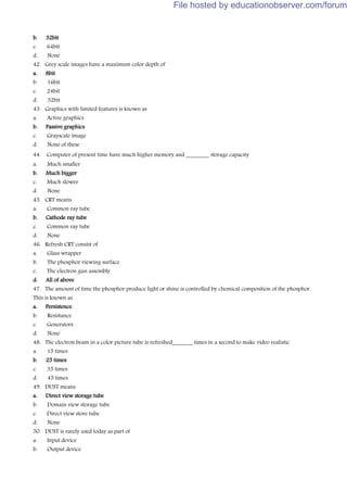 b. 32bit
c. 64bit
d. None
42. Grey scale images have a maximum color depth of
a. 8bit
b. 16bit
c. 24bit
d. 32bit
43. Graphics with limited features is known as
a. Active graphics
b. Passive graphics
c. Grayscale image
d. None of these
44. Computer of present time have much higher memory and ________ storage capacity
a. Much smaller
b. Much bigger
c. Much slower
d. None
45. CRT means
a. Common ray tube
b. Cathode ray tube
c. Common ray tube
d. None
46. Refresh CRT consist of
a. Glass wrapper
b. The phosphor viewing surface
c. The electron gun assembly
d. All of above
47. The amount of time the phosphor produce light or shine is controlled by chemical composition of the phosphor.
This is known as
a. Persistence
b. Resistance
c. Generators
d. None
48. The electron beam in a color picture tube is refreshed_______ times in a second to make video realistic
a. 15 times
b. 25 times
c. 35 times
d. 45 times
49. DUST means
a. Direct view storage tube
b. Domain view storage tube
c. Direct view store tube
d. None
50. DUST is rarely used today as part of
a. Input device
b. Output device
File hosted by educationobserver.com/forum
 