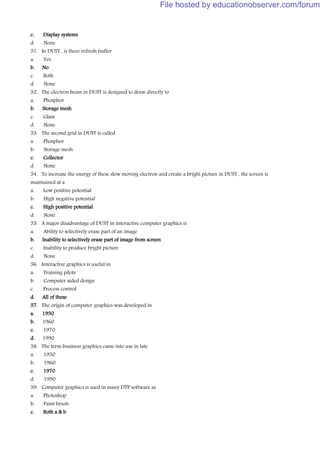 c. Display systems
d. None
51. In DUST , is there refresh buffer
a. Yes
b. No
c. Both
d. None
52. The electron beam in DUST is designed to draw directly to
a. Phosphor
b. Storage mesh
c. Glass
d. None
53. The second grid in DUST is called
a. Phosphor
b. Storage mesh
c. Collector
d. None
54. To increase the energy of these slow moving electron and create a bright picture in DUST , the screen is
maintained at a
a. Low positive potential
b. High negative potential
c. High positive potential
d. None
55. A major disadvantage of DUST in interactive computer graphics is
a. Ability to selectively erase part of an image
b. Inability to selectively erase part of image from screen
c. Inability to produce bright picture
d. None
56. Interactive graphics is useful in
a. Training pilots
b. Computer aided design
c. Process control
d. All of these
57. The origin of computer graphics was developed in
a. 1950
b. 1960
c. 1970
d. 1990
58. The term business graphics came into use in late
a. 1950
b. 1960
c. 1970
d. 1990
59. Computer graphics is used in many DTP software as
a. Photoshop
b. Paint brush
c. Both a & b
File hosted by educationobserver.com/forum
 