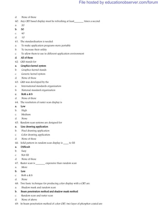 d. None of these
60. Any CRT based display must be refreshing at least_______ times a second
a. 20
b. 30
c. 40
d. 10
61. The standardization is needed
a. To make application programs more portable
b. To increase their utility
c. To allow them to use in different application environment
d. All of these
62. GKS stands for
a. Graphics kernel system
b. Graphics kernel stands
c. Generic kernel system
d. None of these
63. GKS was developed by the
a. International standards organization
b. National standard organization
c. Both a & b
d. None of these
64. The resolution of raster scan display is
a. Low
b. High
c. Medium
d. None
65. Random scan systems are designed for
a. Line drawing application
b. Pixel drawing application
c. Color drawing application
d. None of these
66. Solid pattern in random scan display is ____ to fill
a. Difficult
b. Easy
c. Not fill
d. None of these
67. Raster scan is _______ expensive than random scan
a. More
b. Less
c. Both a & b
d. None
68. Two basic technique for producing color display with a CRT are
a. Shadow mask and random scan
b. Beam penetration method and shadow mask method
c. Random scan and raster scan
d. None of above
69. In beam penetration method of color CRT, two layer of phosphor coated are
File hosted by educationobserver.com/forum
 
