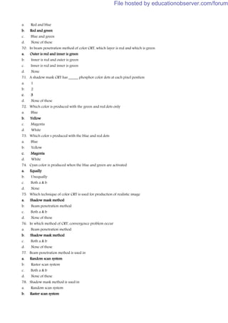 a. Red and blue
b. Red and green
c. Blue and green
d. None of these
70. In beam penetration method of color CRT, which layer is red and which is green
a. Outer is red and inner is green
b. Inner is red and outer is green
c. Inner is red and inner is green
d. None
71. A shadow mask CRT has _____ phosphor color dots at each pixel position
a. 1
b. 2
c. 3
d. None of these
72. Which color is produced with the green and red dots only
a. Blue
b. Yellow
c. Magenta
d. White
73. Which color s produced with the blue and red dots
a. Blue
b. Yellow
c. Magenta
d. White
74. Cyan color is produced when the blue and green are activated
a. Equally
b. Unequally
c. Both a & b
d. None
75. Which technique of color CRT is used for production of realistic image
a. Shadow mask method
b. Beam penetration method
c. Both a & b
d. None of these
76. In which method of CRT, convergence problem occur
a. Beam penetration method
b. Shadow mask method
c. Both a & b
d. None of these
77. Beam penetration method is used in
a. Random scan system
b. Raster scan system
c. Both a & b
d. None of these
78. Shadow mask method is used in
a. Random scan system
b. Raster scan system
File hosted by educationobserver.com/forum
 