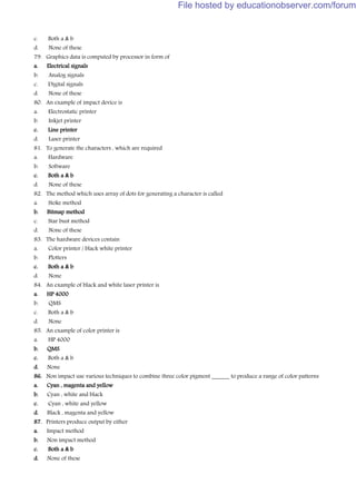 c. Both a & b
d. None of these
79. Graphics data is computed by processor in form of
a. Electrical signals
b. Analog signals
c. Digital signals
d. None of these
80. An example of impact device is
a. Electrostatic printer
b. Inkjet printer
c. Line printer
d. Laser printer
81. To generate the characters , which are required
a. Hardware
b. Software
c. Both a & b
d. None of these
82. The method which uses array of dots for generating a character is called
a. Stoke method
b. Bitmap method
c. Star bust method
d. None of these
83. The hardware devices contain
a. Color printer / black white printer
b. Plotters
c. Both a & b
d. None
84. An example of black and white laser printer is
a. HP 4000
b. QMS
c. Both a & b
d. None
85. An example of color printer is
a. HP 4000
b. QMS
c. Both a & b
d. None
86. Non impact use various techniques to combine three color pigment ______ to produce a range of color patterns
a. Cyan , magenta and yellow
b. Cyan , white and black
c. Cyan , white and yellow
d. Black , magenta and yellow
87. Printers produce output by either
a. Impact method
b. Non impact method
c. Both a & b
d. None of these
File hosted by educationobserver.com/forum
 