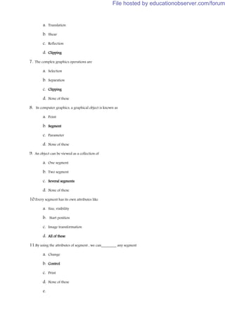 a. Translation
b. Shear
c. Reflection
d. Clipping
7. The complex graphics operations are
a. Selection
b. Separation
c. Clipping
d. None of these
8. In computer graphics, a graphical object is known as
a. Point
b. Segment
c. Parameter
d. None of these
9. An object can be viewed as a collection of
a. One segment
b. Two segment
c. Several segments
d. None of these
10.Every segment has its own attributes like
a. Size, visibility
b. Start position
c. Image transformation
d. All of these
11.By using the attributes of segment , we can________ any segment
a. Change
b. Control
c. Print
d. None of these
e.
File hosted by educationobserver.com/forum
 