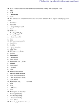 88. What is name of temporary memory where the graphics data is stored to be displayed on screen
a. RAM
b. ROM
c. Frame buffer
d. None
89. The division of the computer screen into rows and columns that define the no. of pixels to display a picture is
called
a. Persistence
b. Resolution
c. Encapsulated post script
d. None
90. LCD means
a. Liquid crystal displays
b. Liquid crystal data
c. Liquid chrome data
d. None
91. LCD are commonly used in
a. Calculators
b. Portable
c. Laptop computers
d. All of these
92. LCD is an ______ device
a. Emissive
b. Non emissive
c. Gas discharge
d. None of these
93. Plasma panel is an __ device
a. Emissive
b. Non emissive
c. Expensive
d. None
94. Plasma device converts
a. Electrical energy into light
b. Light into electrical energy
c. Light into graphical energy
d. None of these
95. Plasma panel have_________ resolution
a. High
b. Good
c. Both a & b
d. Low
96. Plasma panel are also called
a. Liquid crystal display
b. Gas discharge display
c. Non emissive display
d. None of these
97. The basic graphical interactions are
File hosted by educationobserver.com/forum
 