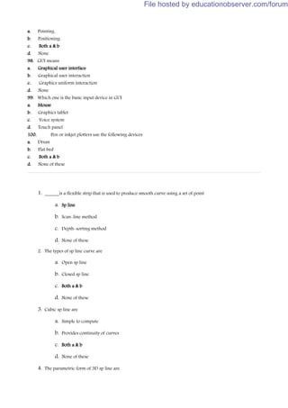 a. Pointing
b. Positioning
c. Both a & b
d. None
98. GUI means
a. Graphical user interface
b. Graphical user interaction
c. Graphics uniform interaction
d. None
99. Which one is the basic input device in GUI
a. Mouse
b. Graphics tablet
c. Voice system
d. Touch panel
100. Pen or inkjet plotters use the following devices
a. Drum
b. Flat bed
c. Both a & b
d. None of these
1. ______is a flexible strip that is used to produce smooth curve using a set of point
a. Sp line
b. Scan-line method
c. Depth-sorting method
d. None of these
2. The types of sp line curve are
a. Open sp line
b. Closed sp line
c. Both a & b
d. None of these
3. Cubic sp line are
a. Simple to compute
b. Provides continuity of curves
c. Both a & b
d. None of these
4. The parametric form of 3D sp line are
File hosted by educationobserver.com/forum
 