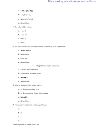 a. X=f(t),y=g(t),z=h(t)
b. X=a
0
,y=b
0
,z=c
0
c. F(t)=0,g(t)=0,h(t)=0
d. None of these
5. The value of t lies between
a. 1 and 2
b. 1 and 10
c. 0 and 1
d. 0and 3
6. The surfaces that is blocked or hidden from view in a 3D scene are known as
a. Hidden surface
b. Frame buffer
c. Quad tree
d. None of these
7. The problem of hidden surface are
a. Removal of hidden surface
b. Identification of hidden surface
c. Both a & b
d. None of these
8. Why we need removal of hidden surface
a. for displaying realistic view
b. for determining the closest visible surface
c. Both a & b
d. None of these
9. How many types of hidden surface algorithm are
a. 1
b. 2
c. 3
d. 4
10.The algorithm of hidden surface are
File hosted by educationobserver.com/forum
 