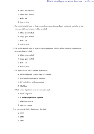 a. Object-space method
b. image-space method
c. Both a & b
d. None of these
11.The method which is based on the principle of comparing objects and parts of objects to each other to find
which are visible and which are hidden are called
a. Object-space method
b. image-space method
c. Both a & b
d. None of these
12.The method which is based on the principle of checking the visibility point at each pixel position on the
projection plane are called
a. Object-space method
b. image-space method
c. Both a & b
d. None of these
13.The types of hidden surface removal algorithm are
a. Depth comparison, Z-buffer, back-face removal
b. Scan line algorithm, priority algorithm
c. BSP method, area subdivision method
d. All of these
14.Which surface algorithm is based on perspective depth
a. Depth comparison
b. Z-buffer or depth-buffer algorithm
c. subdivision method
d. back-face removal
15.In which year Z- buffer algorithm are described
a. 1995
b. 1974
c. 1945
File hosted by educationobserver.com/forum
 