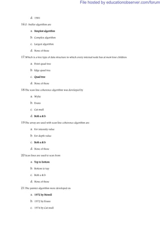 d. 1981
16.Z -buffer algorithm are
a. Simplest algorithm
b. Complex algorithm
c. Largest algorithm
d. None of these
17.Which is a tree type of data structure in which every internal node has at most four children
a. Point quad tree
b. Edge quad tree
c. Quad tree
d. None of these
18.The scan line coherence algorithm was developed by
a. Wylie
b. Evans
c. Cat mull
d. Both a & b
19.The array are used with scan line coherence algorithm are
a. For intensity value
b. For depth value
c. Both a & b
d. None of these
20.Scan lines are used to scan from
a. Top to bottom
b. Bottom to top
c. Both a & b
d. None of these
21.The painter algorithm were developed on
a. 1972 by Newell
b. 1972 by Evans
c. 1974 by Cat mull
File hosted by educationobserver.com/forum
 
