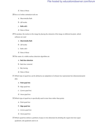 d. None of these
28.An ex of online animation tools are
a. Macromedia flash
b. GIF works
c. Both a & b
d. None of these
29.To produce the motion in the image by placing the elements of the image on different location ,which
software are used
a. Macromedia flash
b. GIF works
c. Both a & b
d. None of these
30.The name of a visible surface detection algorithm are
a. Back face detection
b. Back face removal
c. Ray tracing
d. None of these
31.Which type of quad tree can be defined as an adaptation of a binary tree represented two dimensional point
data
a. Point quad tree
b. Edge quad tree
c. Curves quad tree
d. Areas quad tree
32.Which type of quad tree is specifically used to store lines rather than points
a. Point quad tree
b. Edge quad tree
c. Curves quad tree
d. Areas quad tree
33.Which quad tree defines a partition of space in two dimension by dividing the region into four equal
quadrants, sub quadrants and so on
File hosted by educationobserver.com/forum
 