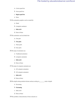 a. Curves quad tree
b. Areas quad tree
c. Region quad tree
d. None
34.The animation graphics can be created by
a. Hand
b. Computer assistance
c. Both a & b
d. None of these
35.The animation can be divided into
a. One part
b. Two parts
c. Three parts
d. Four parts
36.The types of animation are
a. Traditional animation
b. Computer animation
c. Both a & b
d. None of these
37.The types of computer animation are
a. 2D computer animation
b. 3D computer animation
c. Both a & b
d. None of these
38.The depth sorting method reforms surfaces sorting in________ order of depth
a. Increasing
b. Decreasing
c. Both a & b
d. None of these
39.The problem of discontinuity of lines is known as
File hosted by educationobserver.com/forum
 