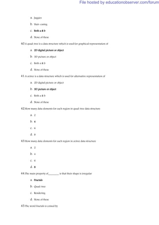 a. Jaggies
b. Stair-casing
c. Both a & b
d. None of these
40.A quad-tree is a data structure which is used for graphical representation of
a. 2D digital picture or object
b. 3D picture or object
c. Both a & b
d. None of these
41.A octree is a data structure which is used for alternative representation of
a. 2D digital picture or object
b. 3D picture or object
c. Both a & b
d. None of these
42.How many data elements for each region in quad-tree data structure
a. 2
b. 4
c. 6
d. 8
43.How many data elements for each region in octree data structure
a. 2
b. 4
c. 6
d. 8
44.The main property of________ is that their shape is irregular
a. Fractals
b. Quad-tree
c. Rendering
d. None of these
45.The word fractals is coined by
File hosted by educationobserver.com/forum
 