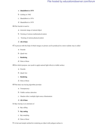 a. Mandelbrot in 1975
b. Gosling in 1962
c. Mandelbrot in 1974
d. Mandelbrot in 1979
46.The fractals is used to
a. Generate image of natural object
b. Viewing of various mathematical system
c. Viewing of various physical system
d. All of these
47.A process with the help of which images or picture can be produced in a more realistic way is called
a. Fractals
b. Quad-tree
c. Rendering
d. None of these
48.For which purpose ,one needs to apply natural light effects to visible surface
a. Fractals
b. Quad-tree
c. Rendering
d. None of these
49.The basic ray tracing algorithm provides
a. Transparency
b. Visible-surface detection
c. Shadow effect, multiple light source illumination
d. All of these
50.Ray-tracing is an extension of
a. Ray calling
b. Ray casting
c. Ray sampling
d. None of these
51.A fast and simple method for rendering an object with polygon surface is
File hosted by educationobserver.com/forum
 
