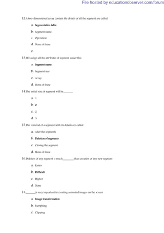 12.A two-dimensional array contain the details of all the segment are called
a. Segmentation table
b. Segment name
c. Operation
d. None of these
e.
13.We assign all the attributes of segment under this
a. Segment name
b. Segment size
c. Array
d. None of these
14.The initial size of segment will be_______
a. 1
b. 0
c. 2
d. 3
15.The removal of a segment with its details are called
a. Alter the segments
b. Deletion of segments
c. Closing the segment
d. None of these
16.Deletion of any segment is much________ than creation of any new segment
a. Easier
b. Difficult
c. Higher
d. None
17._______is very important in creating animated images on the screen
a. Image transformation
b. Morphing
c. Clipping
File hosted by educationobserver.com/forum
 