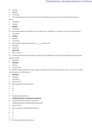 b. Scaling
c. Rotation
d. All of these
9. The transformation in which an object can be rotated about origin as well as any arbitrary pivot point are
called
a. Translation
b. Scaling
c. Rotation
d. All of these
10. The transformation in which the size of an object can be modified in x-direction ,y-direction and z-direction
a. Translation
b. Scaling
c. Rotation
d. All of these
11. Apart from the basic transformation ,________are also used
a. Shearing
b. Reflection
c. Both a & b
d. None of these
12. In which transformation ,the shape of an object can be modified in any of direction depending upon the value
assigned to them
a. Reflection
b. Shearing
c. Scaling
d. None of these
13. In which transformation ,the mirror image of an object can be seen with respect to x-axis, y-axis ,z-axis as well
as with respect to an arbitrary line
a. Reflection
b. Shearing
c. Translation
d. None of these
14. How many types of projection are
a. 1
b. 2
c. 3
d. 4
15. The types of projection are
a. Parallel projection and perspective projection
b. Perpendicular and perspective projection
c. Parallel projection and Perpendicular projection
d. None of these
16. How many types of parallel projection are
a. 1
b. 2
c. 3
d. 4
17. The types of parallel projection are
File hosted by educationobserver.com/forum
 