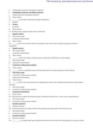 a. Orthographic projection and quadric projection
b. Orthographic projection and oblique projection
c. oblique projection and quadric projection
d. None of these
18. _________are the three dimensional analogs of quad trees
a. Quadric
b. Octrees
c. Geometry
d. None of these
19. By which more complex objects can be constructed
a. Quadric surfaces
b. Wire frame model
c. Composite transformation
d. None of these
20. _______refers to the common elements of graphics scenes ,often used in graphics package as primitive
components
a. Quadric surfaces
b. Wire frame model
c. Composite transformation
d. None of these
21. _________refer to the shapes created by union, intersection and difference of given shapes
a. Wire frame model
b. Composite transformation
c. Constructive solid geometry methods
d. None of these
22. ________refer to a model that represent all the dimension of an object external as well as internal
a. Wire frame model
b. Constructive solid geometry methods
c. Composite transformation
d. None of these
23. ________refers to the result obtained by multiplying the matrix of the individual transformation representation
sequences
a. Wire frame model
b. Constructive solid geometry methods
c. Composite transformation
d. None of these
24. The projection in which the projection plane is allowed to intersect the x, y and z-axes at equal distances
a. Wire frame model
b. Constructive solid geometry methods
c. Isometric projection
d. Back face removal
25. In which projection ,the plane normal to the projection has equal angles with these three axes
a. Wire frame model
b. Constructive solid geometry methods
c. Isometric projection
d. Back face removal
26. ___________is a simple object space algorithm that removes about half of the total polygon in an image as about
File hosted by educationobserver.com/forum
 