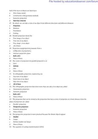 half of the faces of objects are back faces
a. Wire frame model
b. Constructive solid geometry methods
c. Isometric projection
d. Back face removal
27. By which ,we can take a view of an object from different directions and different distances
a. Projection
b. Rotation
c. Translation
d. Scaling
28. Parallel projection shows the
a. True image of an object
b. True size of an object
c. True shape of an object
d. all of these
29. Projection rays(projectors) emanate from a
a. COP(centre of projection )
b. Intersect projection plane
c. Both a & b
d. None of these
30. The centre of projection for parallel projectors is at
a. Zero
b. Infinity
c. One
d. None of these
31. In orthographic projection, engineering use
a. Top view of an object
b. Front view of an object
c. Side view of an object
d. All of these
32. The orthographic projection that show more than one side of an object are called
a. Axonometric projection
b. Isometric projection
c. Both a & b
d. None of these
33. The projection that can be viewed as the projection that has a centre of projection at a finite distance from the
plane of projection are called
a. Parallel projection
b. Perspective projection
c. Isometric projection
d. None of these
34. The perspective projection is more practical because the distant objects appear
a. Smaller
b. Larger
c. Neither smaller nor larger
d. None of these
35. The equation of scaling transformation will be
File hosted by educationobserver.com/forum
 