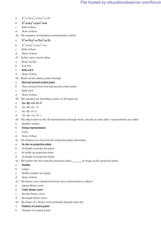 a. X
1
=x+Tx,y
1
=y+Ty,z
1
=z+Tz
b. X
1
=x.sx,y
1
=y.sy,z
1
=z.sz
c. Both of these
d. None of these
36. The equation of translation transformation will be
a. X
1
=x+Tx,y
1
=y+Ty,z
1
=z+Tz
b. X
1
=x.sx,y
1
=y.sy,z
1
=z.sz
c. Both of these
d. None of these
37. Sp line curve can be either
a. Bezier sp line
b. B sp line
c. Both a & b
d. None of these
38. Bezier sp line always passes through
a. First and second control point
b. Does not pass from First and second control point
c. Both a & b
d. None of these
39. The equation for describing surface of 3D plane are
a. Ax+ By+ Cz+ D= 0
b. Ax+ By+ Cz = 0
c. Ax+ By+ D= 0
d. Ax+ By+ Cz+ D= 1
40. The object refers to the 3D representation through linear, circular or some other representation are called
a. Quadric surface
b. Sweep representation
c. Torus
d. None of these
41. The distance of a line from the projection plane determines
a. Its size on projection plane
b. Its length on projection plane
c. Its width on projection plane
d. Its height on projection plane
42. The further the line from the projection plane, _______its image on the projection plane
a. Smaller
b. Larger
c. Neither smaller nor larger
d. None of these
43. The Bezier curve obtained from the four control points is called a
a. Square Bezier curve
b. Cubic Bezier curve
c. Hectare Bezier curve
d. Rectangle Bezier curve
44. The shape of a Bezier curve primarily depends upon the
a. Position of control points
b. Distance of control points
File hosted by educationobserver.com/forum
 