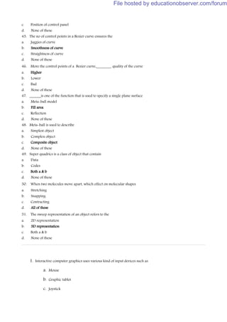 c. Position of control panel
d. None of these
45. The no of control points in a Bezier curve ensures the
a. Jaggies of curve
b. Smoothness of curve
c. Straightness of curve
d. None of these
46. More the control points of a Bezier curve,________ quality of the curve
a. Higher
b. Lower
c. Bad
d. None of these
47. ______is one of the function that is used to specify a single plane surface
a. Meta-ball model
b. Fill area
c. Reflection
d. None of these
48. Meta-ball is used to describe
a. Simplest object
b. Complex object
c. Composite object
d. None of these
49. Super quadrics is a class of object that contain
a. Data
b. Codes
c. Both a & b
d. None of these
50. When two molecules move apart, which effect on molecular shapes
a. Stretching
b. Snapping
c. Contracting
d. All of these
51. The sweep representation of an object refers to the
a. 2D representation
b. 3D representation
c. Both a & b
d. None of these
1. Interactive computer graphics uses various kind of input devices such as
a. Mouse
b. Graphic tablet
c. Joystick
File hosted by educationobserver.com/forum
 