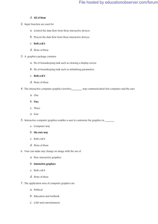 d. All of these
2. Input function are used for
a. Control the data flow from these interactive devices
b. Process the data flow from these interactive devices
c. Both a & b
d. None of these
3. A graphics package contains
a. No of housekeeping task such as clearing a display screen
b. No of housekeeping task such as initializing parameters
c. Both a & b
d. None of these
4. The interactive computer graphics involves________ way communication b/w computer and the user
a. One
b. Two
c. Three
d. four
5. Interactive computer graphics enables a user to customize the graphics in _______
a. Computer way
b. His own way
c. Both a & b
d. None of these
6. User can make any change on image with the use of
a. Non-interactive graphics
b. Interactive graphics
c. Both a & b
d. None of these
7. The application area of computer graphics are
a. Political
b. Education and textbook
c. CAD and entertainment
File hosted by educationobserver.com/forum
 