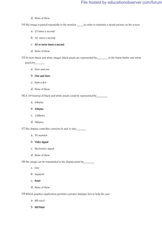 d. None of these
14.The image is passed repeatedly to the monitor _____in order to maintain a steady picture on the screen
a. 25 times a second
b. 30 times a second
c. 30 or more times a second
d. None of these
15.To store black and white images ,black pixels are represented by________ in the frame buffer and white
pixels by_______
a. Zero and one
b. One and Zero
c. Both a & b
d. None of these
16.A 16*16array of black and white pixels could be represented by________
a. 64bytes
b. 32bytes
c. 128bytes
d. 96bytes
17.The display controller converts 0s and 1s into_______
a. TV monitor
b. Video signal
c. Electronics signal
d. None of these
18.The image can be transmitted to the display point by________
a. Line
b. Segment
c. Point
d. None of these
19.Which graphics application provides a proper dialogue box to help the user
a. MS excel
b. MS Paint
File hosted by educationobserver.com/forum
 