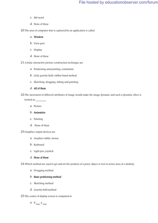 c. MS word
d. None of these
20.The area of computer that is captured by an application is called
a. Window
b. View port
c. Display
d. None of these
21.A basic interactive picture construction technique are
a. Positioning and pointing, constraints
b. Grid, gravity field, rubber band method
c. Sketching, dragging, inking and painting
d. All of these
22.The movement of different attributes of image would make the image dynamic and such a dynamic effect is
termed as ________
a. Picture
b. Animation
c. Painting
d. None of these
23.Graphics output devices are
a. Graphics tablet, mouse
b. Keyboard
c. Light pen, joystick
d. None of these
24.Which method are used to get and set the position of a pixel, object or text in active area of a desktop
a. Drugging method
b. Basic positioning method
c. Sketching method
d. Gravity field method
25.The center of display screen is computed as
a. X
max
,y
max
File hosted by educationobserver.com/forum
 