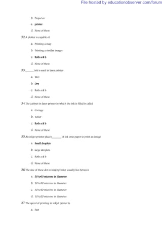 b. Projector
c. printer
d. None of these
32.A plotter is capable of
a. Printing a map
b. Printing a similar images
c. Both a & b
d. None of these
33.______ ink is used in laser printer
a. Wet
b. Dry
c. Both a & b
d. None of these
34.The cabinet in laser printer in which the ink is filled is called
a. Cartage
b. Toner
c. Both a & b
d. None of these
35.An inkjet printer places_______ of ink onto paper to print an image
a. Small droplets
b. large droplets
c. Both a & b
d. None of these
36.The size of these dot in inkjet printer usually lies between
a. 50 to60 microns in diameter
b. 20 to30 microns in diameter
c. 30 to40 microns in diameter
d. 10 to20 microns in diameter
37.The speed of printing in inkjet printer is
a. Fast
File hosted by educationobserver.com/forum
 