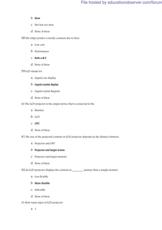 b. Slow
c. Not fast nor slow
d. None of these
38.The inkjet printer is mostly common due to their
a. Low cost
b. Performance
c. Both a & b
d. None of these
39.LCD stands for
a. Liquid core display
b. Liquid crystal display
c. Liquid crystal diagram
d. None of these
40.The LCD projector is the output device that is connected to the
a. Monitor
b. LCD
c. CPU
d. None of these
41.The size of the projected contents in LCD projector depends on the distance between
a. Projector and CPU
b. Projector and target screen
c. Projector and target memory
d. None of these
42.An LCD projector displays the contents in ________ manner than a simple monitor
a. Less flexible
b. More flexible
c. Inflexible
d. None of these
43.How many types of LCD projector
a. 1
File hosted by educationobserver.com/forum
 