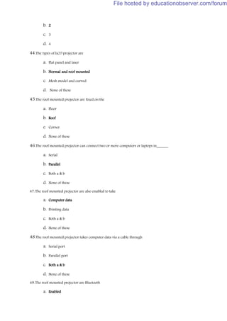 b. 2
c. 3
d. 4
44.The types of LCD projector are
a. Flat panel and laser
b. Normal and roof mounted
c. Mesh model and curved
d. None of these
45.The roof mounted projector are fixed on the
a. Floor
b. Roof
c. Corner
d. None of these
46.The roof mounted projector can connect two or more computers or laptops in______
a. Serial
b. Parallel
c. Both a & b
d. None of these
47.The roof mounted projector are also enabled to take
a. Computer data
b. Printing data
c. Both a & b
d. None of these
48.The roof mounted projector takes computer data via a cable through
a. Serial port
b. Parallel port
c. Both a & b
d. None of these
49.The roof mounted projector are Bluetooth
a. Enabled
File hosted by educationobserver.com/forum
 