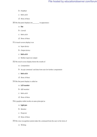 b. Disabled
c. Both a & b
d. None of these
50.The flat panel displays are________ in appearance
a. Flat
b. Curved
c. Both a & b
d. None of these
51.A touch screen display is an
a. Input device
b. Output device
c. Both a & b
d. Neither input nor output
52.The touch screen display shows the results of
a. Computation
b. Accept command and data from user for further computation
c. Both a & b
d. None of these
53.The flat panel display is called an
a. LCD monitor
b. LED monitor
c. Both a & b
d. None of these
54.A graphics tablet works on same principal as
a. Light pen
b. Monitor
c. Projector
d. None of these
55.The voice recognition system takes the command from the user in the form of
a. Writing
File hosted by educationobserver.com/forum
 