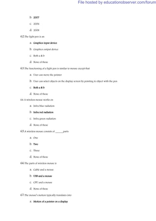 b. 2007
c. 2006
d. 2008
62.The light pen is an
a. Graphics input device
b. Graphics output device
c. Both a & b
d. None of these
63.The functioning of a light pen is similar to mouse except that
a. User can move the pointer
b. User can select objects on the display screen by pointing to object with the pen
c. Both a & b
d. None of these
64.A wireless mouse works on
a. Infra blue radiation
b. Infra red radiation
c. Infra green radiation
d. None of these
65.A wireless mouse consists of ______parts
a. One
b. Two
c. Three
d. None of these
66.The parts of wireless mouse is
a. Cable and a mouse
b. USB and a mouse
c. CPU and a mouse
d. None of these
67.The mouse’s motion typically translates into
a. Motion of a pointer on a display
File hosted by educationobserver.com/forum
 