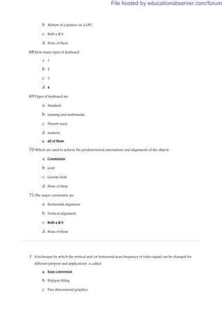 b. Motion of a pointer on a CPU
c. Both a & b
d. None of these
68.How many types of keyboard
a. 1
b. 2
c. 3
d. 4
69.Types of keyboard are
a. Standard
b. Gaming and multimedia
c. Thumb sized
d. numeric
e. all of these
70.Which are used to achieve the predetermined orientations and alignments of the objects
a. Constraints
b. Grid
c. Gravity field
d. None of these
71.The major constraints are
a. Horizontal alignment
b. Vertical alignment
c. Both a & b
d. None of these
1. A technique by which the vertical and /or horizontal scan frequency of video signal can be changed for
different purpose and applications is called
a. Scan conversion
b. Polygon filling
c. Two dimensional graphics
File hosted by educationobserver.com/forum
 