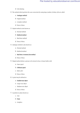 d. Anti aliasing
2. The method which perform the scan conversion by using large number of delay cells are called
a. Analogue method
b. Digital method
c. Complex method
d. None of these
3. Digital method is also known as
a. Normal method
b. Buffered method
c. Real time method
d. None of these
4. Analogue method is also known as
a. Normal method
b. Buffered method
c. Real time or memory less method
d. None of these
5. Digital method allows a picture to be stored in line or frame buffer with
a. Same speed
b. Different speed
c. Both a & b
d. None of these
6. A pixel may be defined as
a. Smallest size object
b. Larger size object
c. Medium size object
d. None of these
7. A position in plane known as
a. Line
b. Point
c. Graphics
File hosted by educationobserver.com/forum
 