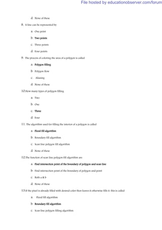 d. None of these
8. A line can be represented by
a. One point
b. Two points
c. Three points
d. Four points
9. The process of coloring the area of a polygon is called
a. Polygon filling
b. Polygon flow
c. Aliasing
d. None of these
10.How many types of polygon filling
a. Two
b. One
c. Three
d. Four
11. The algorithm used for filling the interior of a polygon is called
a. Flood fill algorithm
b. Boundary fill algorithm
c. Scan line polygon fill algorithm
d. None of these
12.The function of scan line polygon fill algorithm are
a. Find intersection point of the boundary of polygon and scan line
b. Find intersection point of the boundary of polygon and point
c. Both a & b
d. None of these
13.If the pixel is already filled with desired color then leaves it otherwise fills it. this is called
a. Flood fill algorithm
b. Boundary fill algorithm
c. Scan line polygon filling algorithm
File hosted by educationobserver.com/forum
 