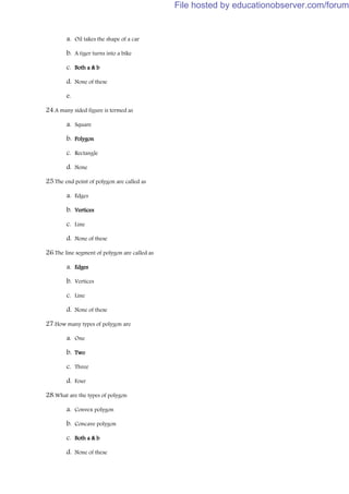 a. Oil takes the shape of a car
b. A tiger turns into a bike
c. Both a & b
d. None of these
e.
24.A many sided figure is termed as
a. Square
b. Polygon
c. Rectangle
d. None
25.The end point of polygon are called as
a. Edges
b. Vertices
c. Line
d. None of these
26.The line segment of polygon are called as
a. Edges
b. Vertices
c. Line
d. None of these
27.How many types of polygon are
a. One
b. Two
c. Three
d. Four
28.What are the types of polygon
a. Convex polygon
b. Concave polygon
c. Both a & b
d. None of these
File hosted by educationobserver.com/forum
 