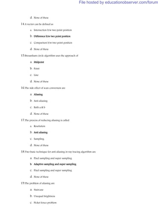 d. None of these
14.A vector can be defined as
a. Intersection b/w two point position
b. Difference b/w two point position
c. Comparison b/w two point position
d. None of these
15.Bresanham circle algorithm uses the approach of
a. Midpoint
b. Point
c. Line
d. None of these
16.The side effect of scan conversion are
a. Aliasing
b. Anti aliasing
c. Both a & b
d. None of these
17.The process of reducing aliasing is called
a. Resolution
b. Anti aliasing
c. Sampling
d. None of these
18.Two basic technique for anti aliasing in ray tracing algorithm are
a. Pixel sampling and super sampling
b. Adaptive sampling and super sampling
c. Pixel sampling and super sampling
d. None of these
19.The problem of aliasing are
a. Staircase
b. Unequal brightness
c. Picket fence problem
File hosted by educationobserver.com/forum
 