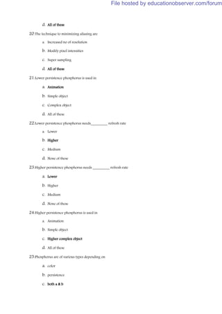 d. All of these
20.The technique to minimizing aliasing are
a. Increased no of resolution
b. Modify pixel intensities
c. Super sampling
d. All of these
21.Lower persistence phosphorus is used in
a. Animation
b. Simple object
c. Complex object
d. All of these
22.Lower persistence phosphorus needs_________ refresh rate
a. Lower
b. Higher
c. Medium
d. None of these
23.Higher persistence phosphorus needs _________ refresh rate
a. Lower
b. Higher
c. Medium
d. None of these
24.Higher persistence phosphorus is used in
a. Animation
b. Simple object
c. Higher complex object
d. All of these
25.Phosphorus are of various types depending on
a. color
b. persistence
c. both a & b
File hosted by educationobserver.com/forum
 