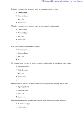 29.If a line joining any of its two interior points lies completely within it are called
a. Convex polygon
b. Concave polygon
c. Both a & b
d. None of these
30.If a line joining any two of its interior points lies not completely inside are called
a. Convex polygon
b. Concave polygon
c. Both a & b
d. None of these
e.
31.In which polygon object appears only partially
a. Convex polygon
b. Concave polygon
c. Both a & b
d. None
32. If the visit to the vertices of the polygon in the given order produces an anticlockwise loop are called
a. Negatively oriented
b. Positively oriented
c. Both a & b
d. None of these
e.
33.If the visit to the vertices of the polygon in the given order produces an clockwise loop are called
a. Negatively oriented
b. Positively oriented
c. Both a & b
d. None of these
34.Which things are mainly needed to make a polygon and to enter the polygon into display file
a. No of sides of polygon
b. Vertices points
File hosted by educationobserver.com/forum
 