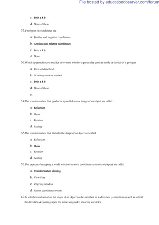 c. Both a & b
d. None of these
35.Two types of coordinates are
a. Positive and negative coordinates
b. Absolute and relative coordinates
c. Both a & b
d. None
36.Which approaches are used for determine whether a particular point is inside or outside of a polygon
a. Even-odd method
b. Winding number method
c. Both a & b
d. None of these
e.
37.The transformation that produces a parallel mirror image of an object are called
a. Reflection
b. Shear
c. Rotation
d. Scaling
38.The transformation that disturbs the shape of an object are called
a. Reflection
b. Shear
c. Rotation
d. Scaling
39.The process of mapping a world window in world coordinate system to viewport are called
a. Transformation viewing
b. View Port
c. Clipping window
d. Screen coordinate system
40.In which transformation the shape of an object can be modified in x-direction ,y-direction as well as in both
the direction depending upon the value assigned to shearing variables
File hosted by educationobserver.com/forum
 