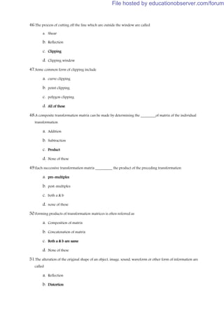 46.The process of cutting off the line which are outside the window are called
a. Shear
b. Reflection
c. Clipping
d. Clipping window
47.Some common form of clipping include
a. curve clipping
b. point clipping
c. polygon clipping
d. All of these
48.A composite transformation matrix can be made by determining the ________of matrix of the individual
transformation
a. Addition
b. Subtraction
c. Product
d. None of these
49.Each successive transformation matrix _________ the product of the preceding transformation
a. pre-multiples
b. post-multiples
c. both a & b
d. none of these
50.Forming products of transformation matrices is often referred as
a. Composition of matrix
b. Concatenation of matrix
c. Both a & b are same
d. None of these
51.The alteration of the original shape of an object, image, sound, waveform or other form of information are
called
a. Reflection
b. Distortion
File hosted by educationobserver.com/forum
 